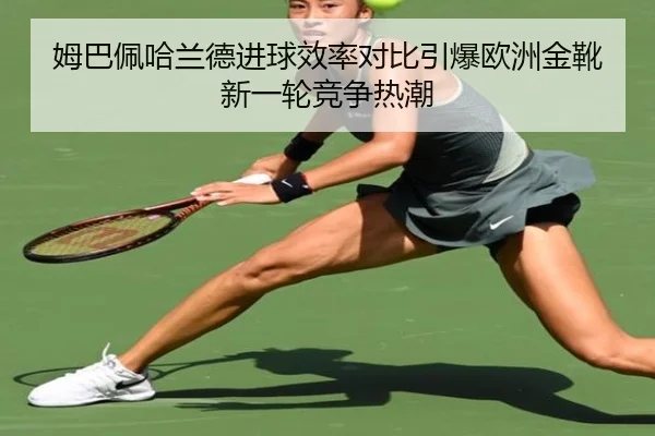 姆巴佩哈兰德进球效率对比引爆欧洲金靴新一轮竞争热潮