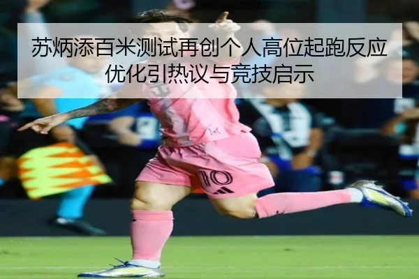 苏炳添百米测试再创个人高位起跑反应优化引热议与竞技启示