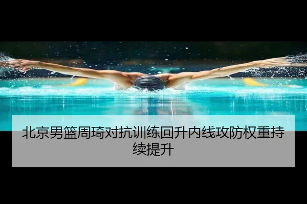 北京男篮周琦对抗训练回升内线攻防权重持续提升