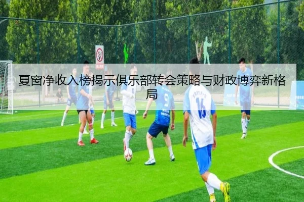 夏窗净收入榜揭示俱乐部转会策略与财政博弈新格局